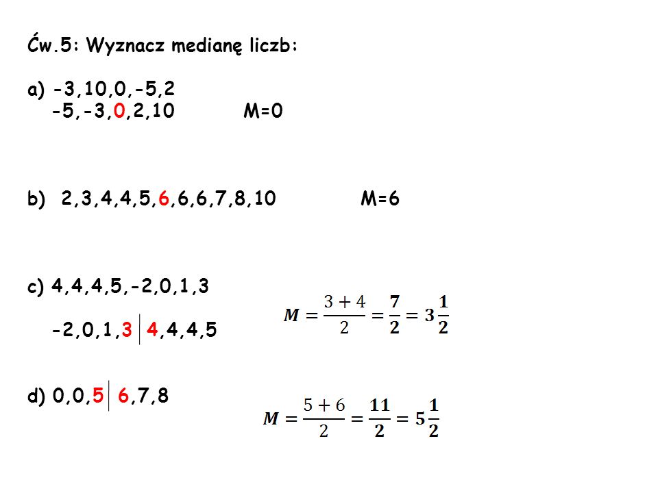 Ćw.5: Wyznacz medianę liczb: a) -3,10,0,-5,2 -5,-3,0,2,10 M=0 b) 2,3,4,4,5,6,6,6,7,8,10 M=6 c) 4,4,4,5,-2,0,1,3 -2,0,1,3 4,4,4,5 d) 0,0,5 6,7,8