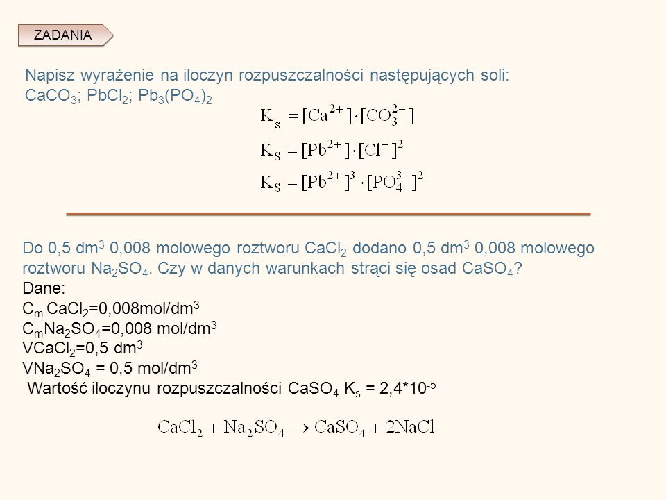 ZADANIA Napisz wyrażenie na iloczyn rozpuszczalności następujących soli: CaCO 3 ; PbCl 2 ; Pb 3 (PO 4 ) 2 Do 0,5 dm 3 0,008 molowego roztworu CaCl 2 dodano 0,5 dm 3 0,008 molowego roztworu Na 2 SO 4.