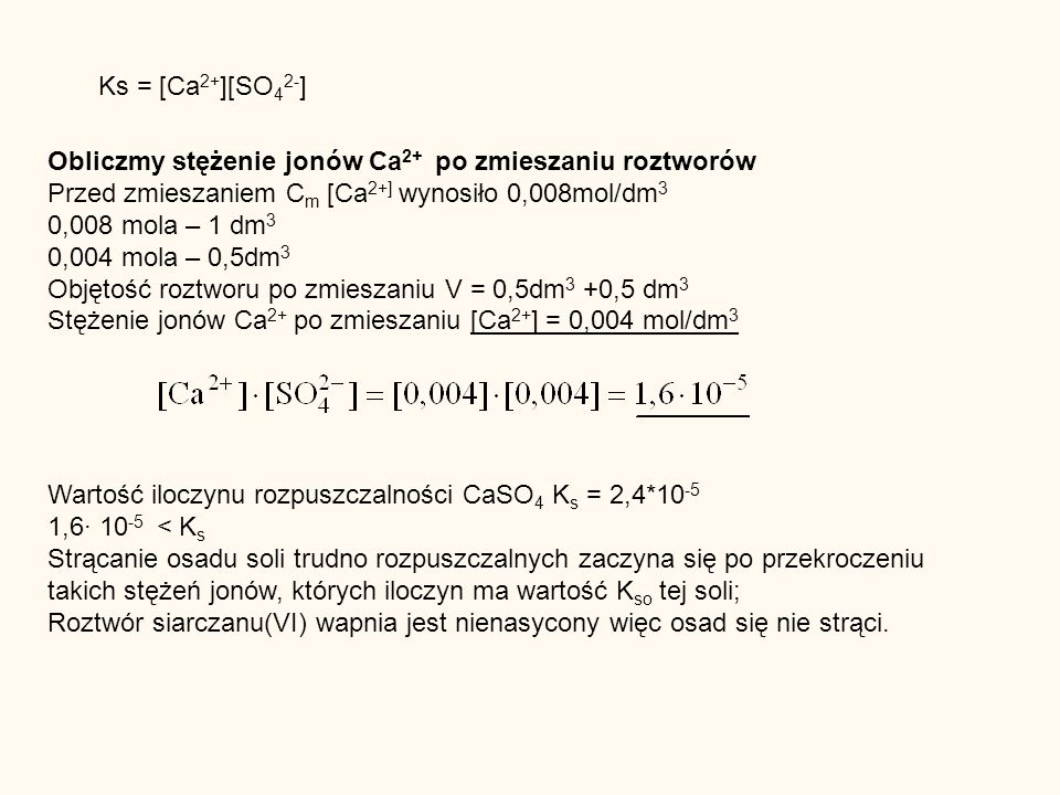 Ks = [Ca 2+ ][SO 4 2- ] Obliczmy stężenie jonów Ca 2+ po zmieszaniu roztworów Przed zmieszaniem C m [Ca 2+] wynosiło 0,008mol/dm 3 0,008 mola – 1 dm 3 0,004 mola – 0,5dm 3 Objętość roztworu po zmieszaniu V = 0,5dm 3 +0,5 dm 3 Stężenie jonów Ca 2+ po zmieszaniu [Ca 2+ ] = 0,004 mol/dm 3 Wartość iloczynu rozpuszczalności CaSO 4 K s = 2,4* , < K s Strącanie osadu soli trudno rozpuszczalnych zaczyna się po przekroczeniu takich stężeń jonów, których iloczyn ma wartość K so tej soli; Roztwór siarczanu(VI) wapnia jest nienasycony więc osad się nie strąci.
