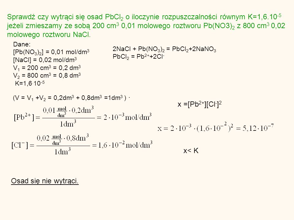 Sprawdź czy wytrąci się osad PbCl 2 o iloczynie rozpuszczalności równym K=1, jeżeli zmieszamy ze sobą 200 cm 3 0,01 molowego roztworu Pb(NO3) 2 z 800 cm 3 0,02 molowego roztworu NaCl.