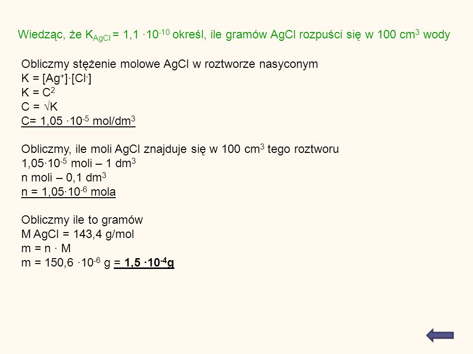 Wiedząc, że K AgCl = 1, określ, ile gramów AgCl rozpuści się w 100 cm 3 wody Obliczmy stężenie molowe AgCl w roztworze nasyconym K = [Ag + ][Cl - ] K = C 2 C = K C= 1, mol/dm 3 Obliczmy, ile moli AgCl znajduje się w 100 cm 3 tego roztworu 1, moli – 1 dm 3 n moli – 0,1 dm 3 n = 1, mola Obliczmy ile to gramów M AgCl = 143,4 g/mol m = n M m = 150, g = 1, g