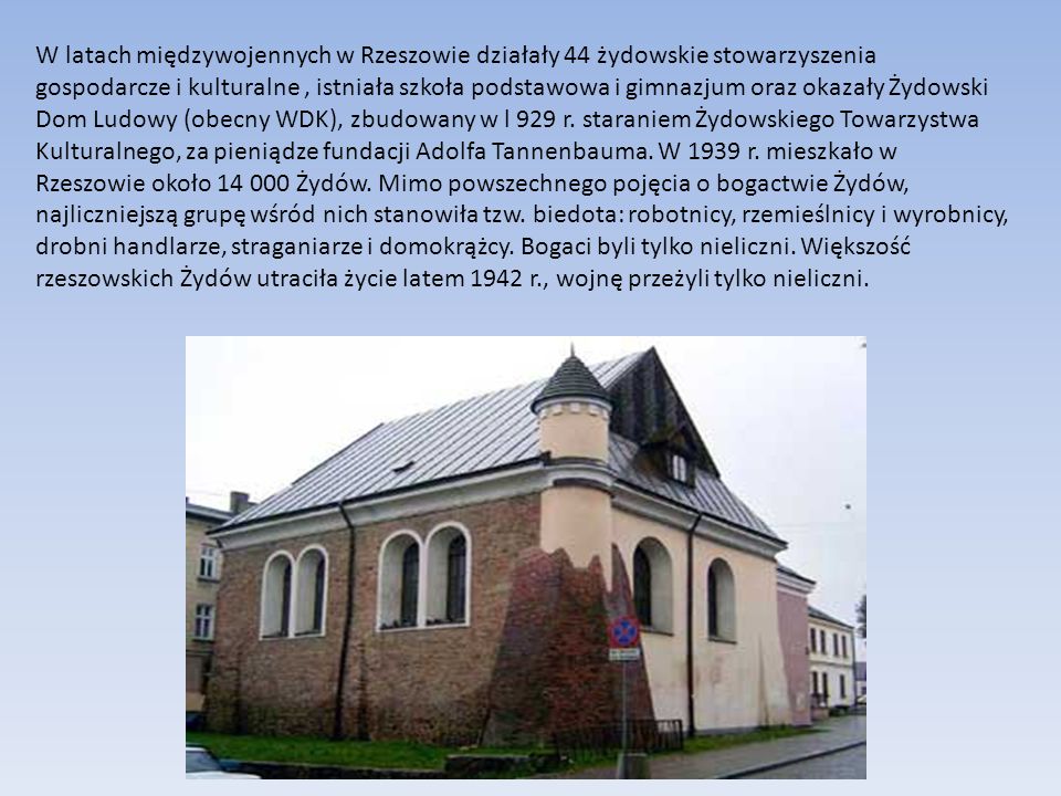W latach międzywojennych w Rzeszowie działały 44 żydowskie stowarzyszenia gospodarcze i kulturalne, istniała szkoła podstawowa i gimnazjum oraz okazały Żydowski Dom Ludowy (obecny WDK), zbudowany w l 929 r.