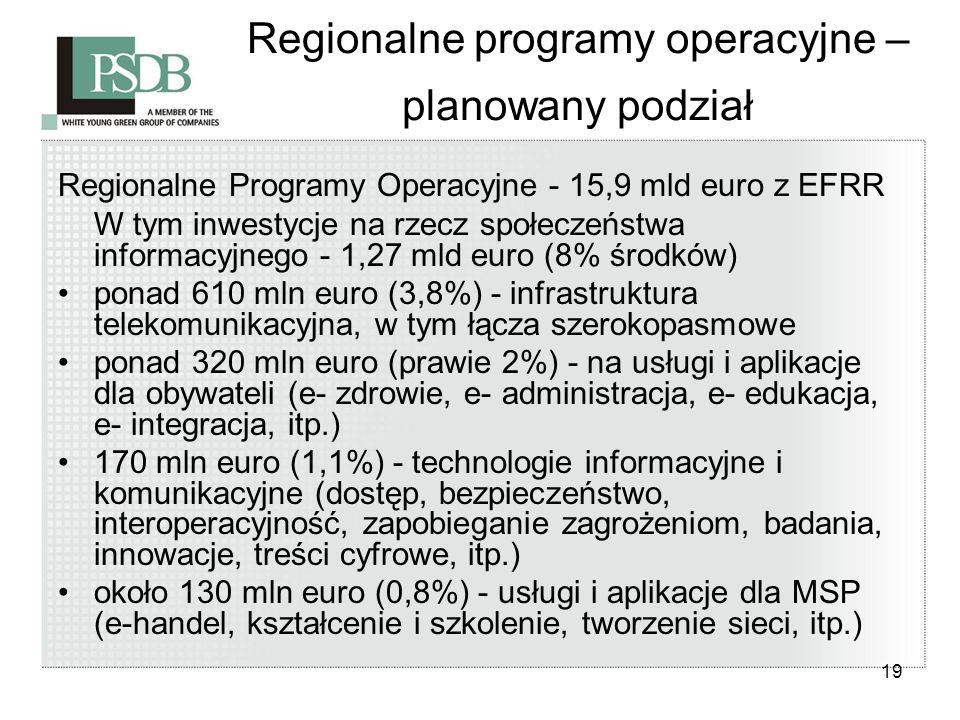 19 Regionalne programy operacyjne – planowany podział Regionalne Programy Operacyjne - 15,9 mld euro z EFRR W tym inwestycje na rzecz społeczeństwa informacyjnego - 1,27 mld euro (8% środków) ponad 610 mln euro (3,8%) - infrastruktura telekomunikacyjna, w tym łącza szerokopasmowe ponad 320 mln euro (prawie 2%) - na usługi i aplikacje dla obywateli (e- zdrowie, e- administracja, e- edukacja, e- integracja, itp.) 170 mln euro (1,1%) - technologie informacyjne i komunikacyjne (dostęp, bezpieczeństwo, interoperacyjność, zapobieganie zagrożeniom, badania, innowacje, treści cyfrowe, itp.) około 130 mln euro (0,8%) - usługi i aplikacje dla MSP (e-handel, kształcenie i szkolenie, tworzenie sieci, itp.)