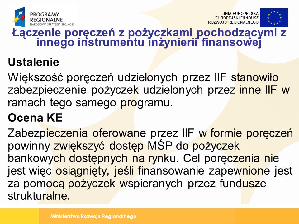 Ministerstwo Rozwoju Regionalnego UNIA EUROPEJSKA EUROPEJSKI FUNDUSZ ROZWOJU REGIONALNEGO Łączenie poręczeń z pożyczkami pochodzącymi z innego instrumentu inżynierii finansowej Ustalenie Większość poręczeń udzielonych przez IIF stanowiło zabezpieczenie pożyczek udzielonych przez inne IIF w ramach tego samego programu.