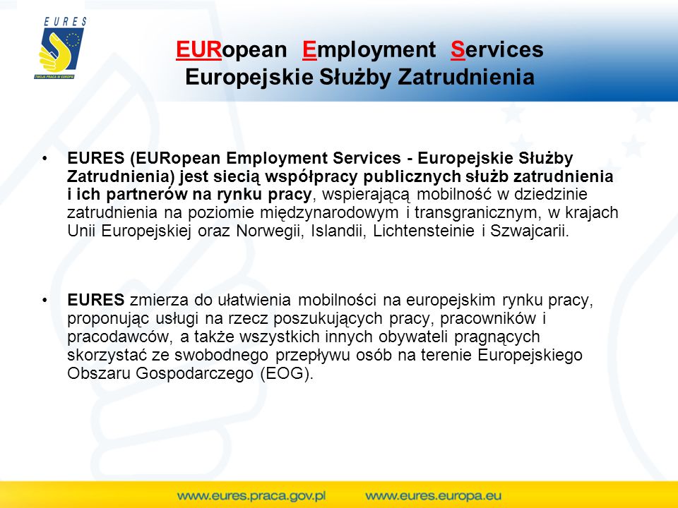 EURopean Employment Services Europejskie Służby Zatrudnienia EURES (EURopean Employment Services - Europejskie Służby Zatrudnienia) jest siecią współpracy publicznych służb zatrudnienia i ich partnerów na rynku pracy, wspierającą mobilność w dziedzinie zatrudnienia na poziomie międzynarodowym i transgranicznym, w krajach Unii Europejskiej oraz Norwegii, Islandii, Lichtensteinie i Szwajcarii.