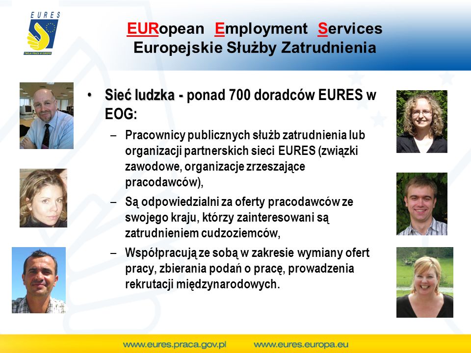 EURopean Employment Services Europejskie Służby Zatrudnienia Sieć ludzka - Sieć ludzka - ponad 700 doradców EURES w EOG: – Pracownicy publicznych służb zatrudnienia lub organizacji partnerskich sieci EURES (związki zawodowe, organizacje zrzeszające pracodawców), – Są odpowiedzialni za oferty pracodawców ze swojego kraju, którzy zainteresowani są zatrudnieniem cudzoziemców, – Współpracują ze sobą w zakresie wymiany ofert pracy, zbierania podań o pracę, prowadzenia rekrutacji międzynarodowych.