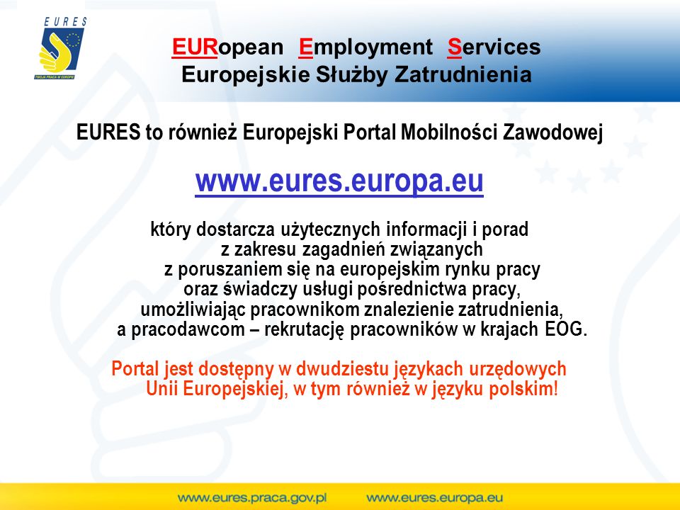 EURopean Employment Services Europejskie Służby Zatrudnienia EURES to również Europejski Portal Mobilności Zawodowej   który dostarcza użytecznych informacji i porad z zakresu zagadnień związanych z poruszaniem się na europejskim rynku pracy oraz świadczy usługi pośrednictwa pracy, umożliwiając pracownikom znalezienie zatrudnienia, a pracodawcom – rekrutację pracowników w krajach EOG.
