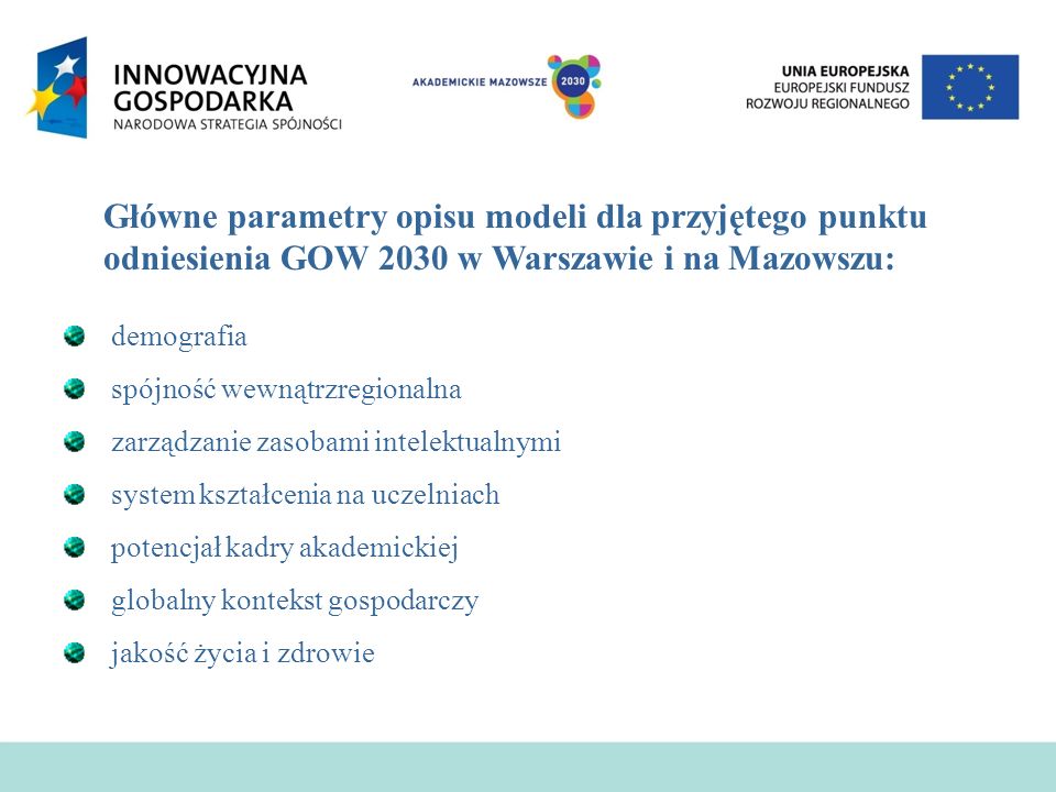 Główne parametry opisu modeli dla przyjętego punktu odniesienia GOW 2030 w Warszawie i na Mazowszu: demografia spójność wewnątrzregionalna zarządzanie zasobami intelektualnymi system kształcenia na uczelniach potencjał kadry akademickiej globalny kontekst gospodarczy jakość życia i zdrowie