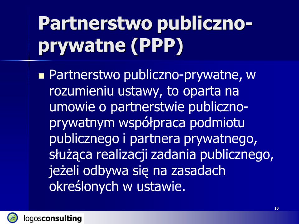 10 Partnerstwo publiczno- prywatne (PPP) Partnerstwo publiczno-prywatne, w rozumieniu ustawy, to oparta na umowie o partnerstwie publiczno- prywatnym współpraca podmiotu publicznego i partnera prywatnego, służąca realizacji zadania publicznego, jeżeli odbywa się na zasadach określonych w ustawie.