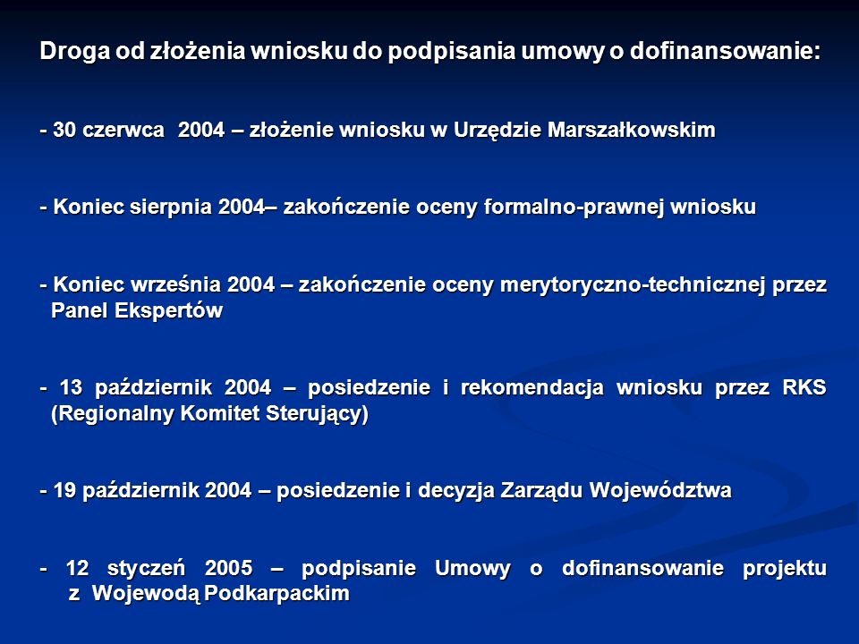 Droga od złożenia wniosku do podpisania umowy o dofinansowanie: - 30 czerwca 2004 – złożenie wniosku w Urzędzie Marszałkowskim - Koniec sierpnia 2004– zakończenie oceny formalno-prawnej wniosku - Koniec września 2004 – zakończenie oceny merytoryczno-technicznej przez Panel Ekspertów - 13 październik 2004 – posiedzenie i rekomendacja wniosku przez RKS (Regionalny Komitet Sterujący) - 19 październik 2004 – posiedzenie i decyzja Zarządu Województwa - 12 styczeń 2005 – podpisanie Umowy o dofinansowanie projektu z Wojewodą Podkarpackim