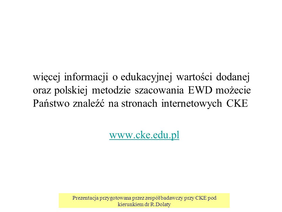 Prezentacja przygotowana przez zespół badawczy przy CKE pod kierunkiem dr R.Dolaty więcej informacji o edukacyjnej wartości dodanej oraz polskiej metodzie szacowania EWD możecie Państwo znaleźć na stronach internetowych CKE