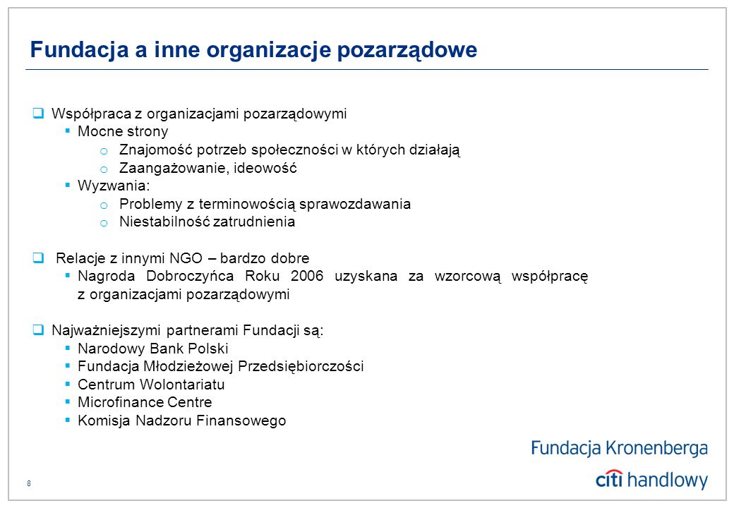 8 Współpraca z organizacjami pozarządowymi Mocne strony o Znajomość potrzeb społeczności w których działają o Zaangażowanie, ideowość Wyzwania: o Problemy z terminowością sprawozdawania o Niestabilność zatrudnienia Relacje z innymi NGO – bardzo dobre Nagroda Dobroczyńca Roku 2006 uzyskana za wzorcową współpracę z organizacjami pozarządowymi Najważniejszymi partnerami Fundacji są: Narodowy Bank Polski Fundacja Młodzieżowej Przedsiębiorczości Centrum Wolontariatu Microfinance Centre Komisja Nadzoru Finansowego Fundacja a inne organizacje pozarządowe