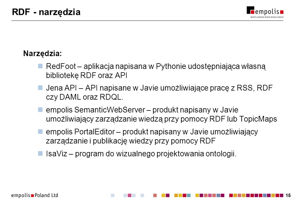 15 RDF - narzędzia Narzędzia: RedFoot – aplikacja napisana w Pythonie udostępniająca własną bibliotekę RDF oraz API Jena API – API napisane w Javie umożliwiające pracę z RSS, RDF czy DAML oraz RDQL.