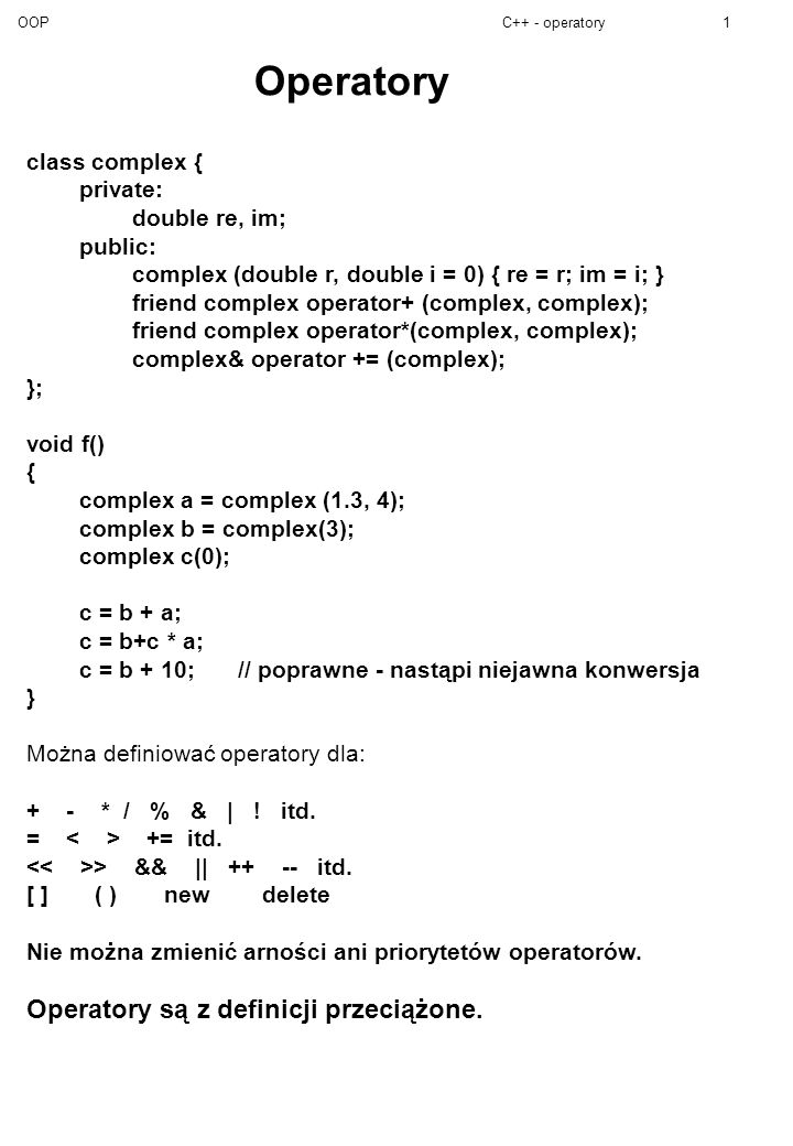 OOPC++ - operatory1 Operatory class complex { private: double re, im; public: complex (double r, double i = 0) { re = r; im = i; } friend complex operator+ (complex, complex); friend complex operator*(complex, complex); complex& operator += (complex); }; void f() { complex a = complex (1.3, 4); complex b = complex(3); complex c(0); c = b + a; c = b+c * a; c = b + 10; // poprawne - nastąpi niejawna konwersja } Można definiować operatory dla: + - * / % & | .