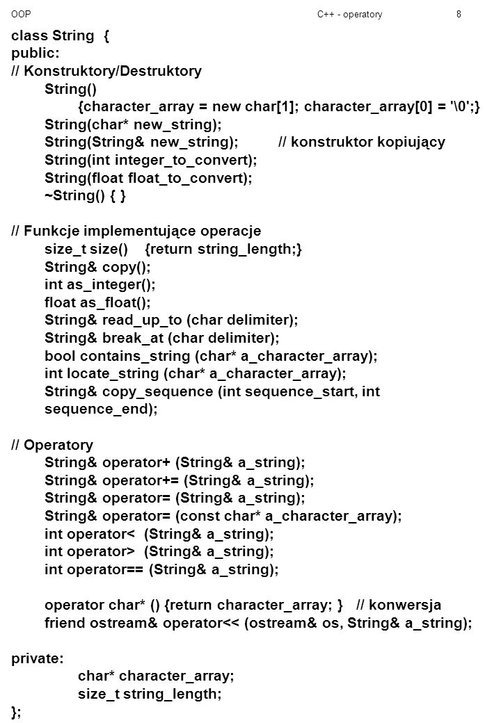 OOPC++ - operatory8 class String { public: // Konstruktory/Destruktory String() {character_array = new char[1]; character_array[0] = \0 ;} String(char* new_string); String(String& new_string);// konstruktor kopiujący String(int integer_to_convert); String(float float_to_convert); ~String() { } // Funkcje implementujące operacje size_t size() {return string_length;} String& copy(); int as_integer(); float as_float(); String& read_up_to (char delimiter); String& break_at (char delimiter); bool contains_string (char* a_character_array); int locate_string (char* a_character_array); String& copy_sequence (int sequence_start, int sequence_end); // Operatory String& operator+ (String& a_string); String& operator+= (String& a_string); String& operator= (String& a_string); String& operator= (const char* a_character_array); int operator< (String& a_string); int operator> (String& a_string); int operator== (String& a_string); operator char* () {return character_array; } // konwersja friend ostream& operator<< (ostream& os, String& a_string); private: char* character_array; size_t string_length; };