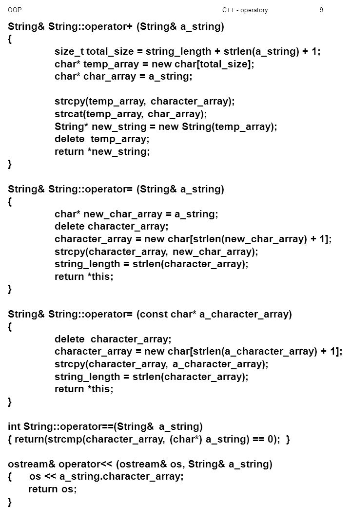 OOPC++ - operatory9 String& String::operator+ (String& a_string) { size_t total_size = string_length + strlen(a_string) + 1; char* temp_array = new char[total_size]; char* char_array = a_string; strcpy(temp_array, character_array); strcat(temp_array, char_array); String* new_string = new String(temp_array); delete temp_array; return *new_string; } String& String::operator= (String& a_string) { char* new_char_array = a_string; delete character_array; character_array = new char[strlen(new_char_array) + 1]; strcpy(character_array, new_char_array); string_length = strlen(character_array); return *this; } String& String::operator= (const char* a_character_array) { delete character_array; character_array = new char[strlen(a_character_array) + 1]; strcpy(character_array, a_character_array); string_length = strlen(character_array); return *this; } int String::operator==(String& a_string) { return(strcmp(character_array, (char*) a_string) == 0); } ostream& operator<< (ostream& os, String& a_string) { os << a_string.character_array; return os; }