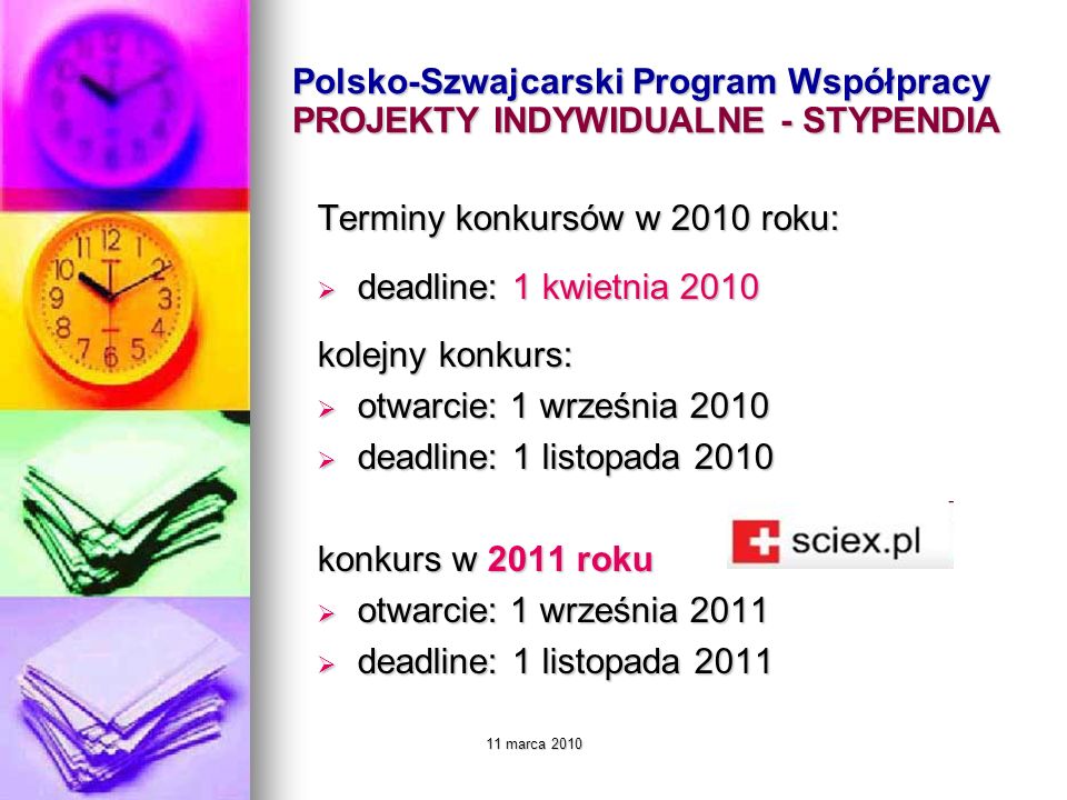 11 marca 2010 Polsko-Szwajcarski Program Współpracy PROJEKTY INDYWIDUALNE - STYPENDIA Terminy konkursów w 2010 roku: deadline: 1 kwietnia 2010 deadline: 1 kwietnia 2010 kolejny konkurs: otwarcie: 1 września 2010 otwarcie: 1 września 2010 deadline: 1 listopada 2010 deadline: 1 listopada 2010 konkurs w 2011 roku otwarcie: 1 września 2011 otwarcie: 1 września 2011 deadline: 1 listopada 2011 deadline: 1 listopada 2011