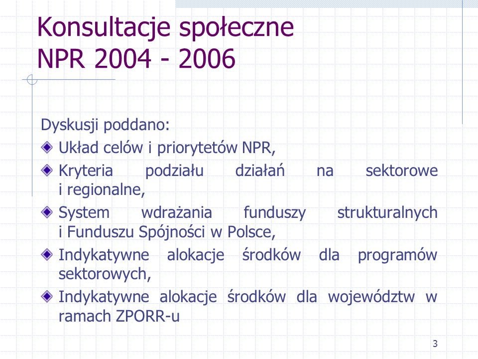 3 Konsultacje społeczne NPR Dyskusji poddano: Układ celów i priorytetów NPR, Kryteria podziału działań na sektorowe i regionalne, System wdrażania funduszy strukturalnych i Funduszu Spójności w Polsce, Indykatywne alokacje środków dla programów sektorowych, Indykatywne alokacje środków dla województw w ramach ZPORR-u