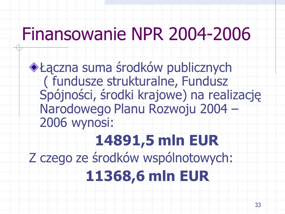 33 Finansowanie NPR Łączna suma środków publicznych ( fundusze strukturalne, Fundusz Spójności, środki krajowe) na realizację Narodowego Planu Rozwoju 2004 – 2006 wynosi: 14891,5 mln EUR Z czego ze środków wspólnotowych: 11368,6 mln EUR