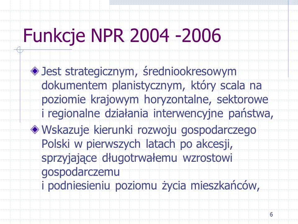 6 Funkcje NPR Jest strategicznym, średniookresowym dokumentem planistycznym, który scala na poziomie krajowym horyzontalne, sektorowe i regionalne działania interwencyjne państwa, Wskazuje kierunki rozwoju gospodarczego Polski w pierwszych latach po akcesji, sprzyjające długotrwałemu wzrostowi gospodarczemu i podniesieniu poziomu życia mieszkańców,