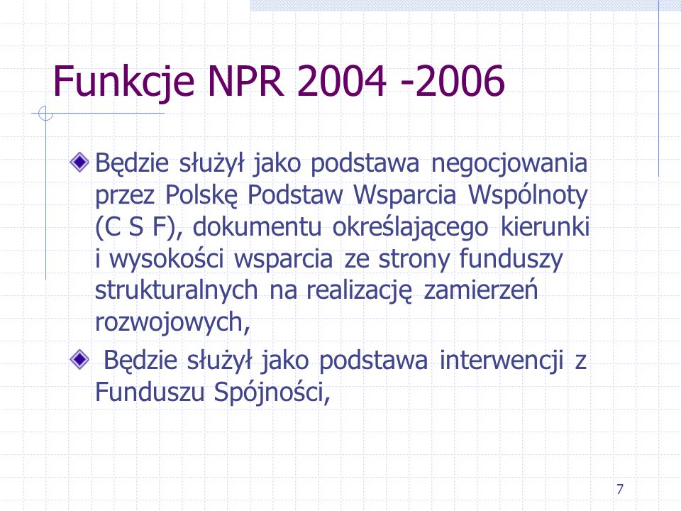 7 Funkcje NPR Będzie służył jako podstawa negocjowania przez Polskę Podstaw Wsparcia Wspólnoty (C S F), dokumentu określającego kierunki i wysokości wsparcia ze strony funduszy strukturalnych na realizację zamierzeń rozwojowych, Będzie służył jako podstawa interwencji z Funduszu Spójności,