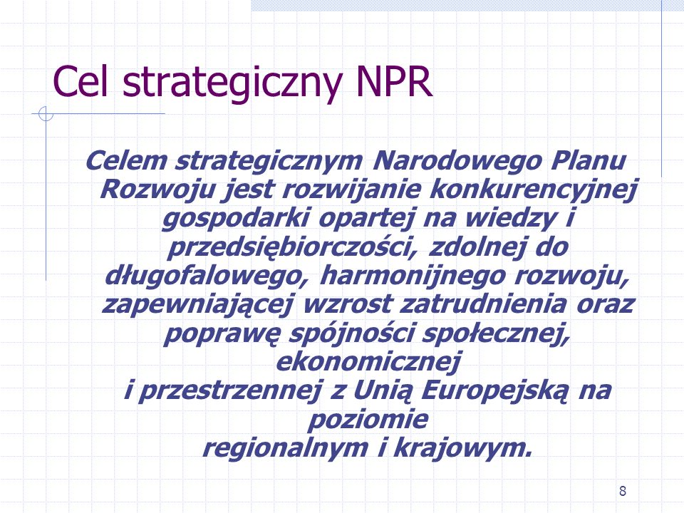 8 Cel strategiczny NPR Celem strategicznym Narodowego Planu Rozwoju jest rozwijanie konkurencyjnej gospodarki opartej na wiedzy i przedsiębiorczości, zdolnej do długofalowego, harmonijnego rozwoju, zapewniającej wzrost zatrudnienia oraz poprawę spójności społecznej, ekonomicznej i przestrzennej z Unią Europejską na poziomie regionalnym i krajowym.