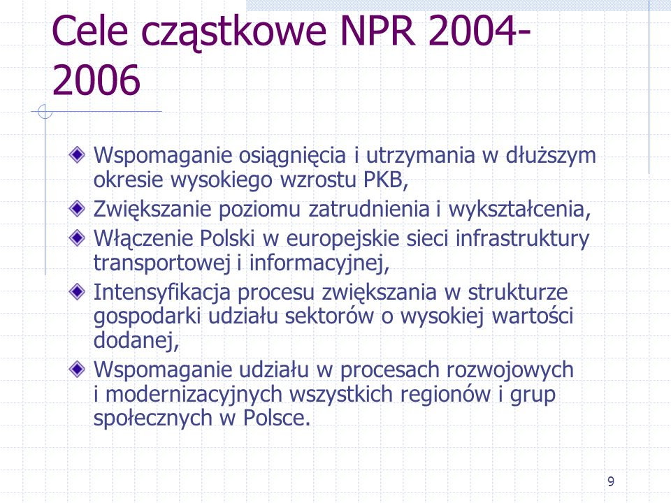9 Cele cząstkowe NPR Wspomaganie osiągnięcia i utrzymania w dłuższym okresie wysokiego wzrostu PKB, Zwiększanie poziomu zatrudnienia i wykształcenia, Włączenie Polski w europejskie sieci infrastruktury transportowej i informacyjnej, Intensyfikacja procesu zwiększania w strukturze gospodarki udziału sektorów o wysokiej wartości dodanej, Wspomaganie udziału w procesach rozwojowych i modernizacyjnych wszystkich regionów i grup społecznych w Polsce.