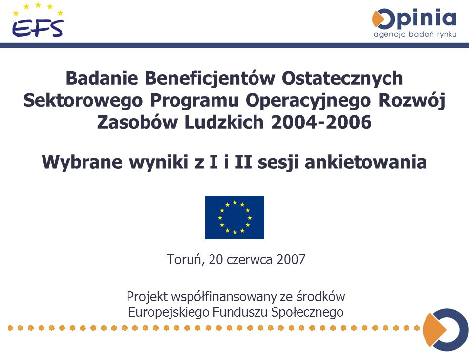 Badanie Beneficjentów Ostatecznych Sektorowego Programu Operacyjnego Rozwój Zasobów Ludzkich Toruń, 20 czerwca 2007 Projekt współfinansowany ze środków Europejskiego Funduszu Społecznego Wybrane wyniki z I i II sesji ankietowania