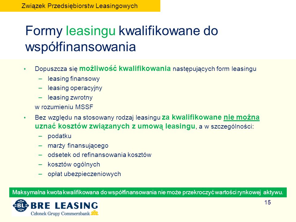 Formy leasingu kwalifikowane do współfinansowania Dopuszcza się możliwość kwalifikowania następujących form leasingu –leasing finansowy –leasing operacyjny –leasing zwrotny w rozumieniu MSSF Bez względu na stosowany rodzaj leasingu za kwalifikowane nie można uznać kosztów związanych z umową leasingu, a w szczególności: –podatku –marży finansującego –odsetek od refinansowania kosztów –kosztów ogólnych –opłat ubezpieczeniowych Maksymalna kwota kwalifikowana do współfinansowania nie może przekroczyć wartości rynkowej aktywu.