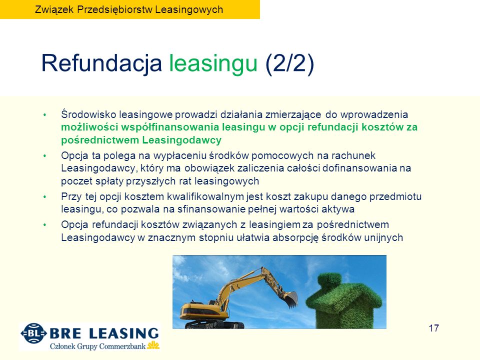 Refundacja leasingu (2/2) Środowisko leasingowe prowadzi działania zmierzające do wprowadzenia możliwości współfinansowania leasingu w opcji refundacji kosztów za pośrednictwem Leasingodawcy Opcja ta polega na wypłaceniu środków pomocowych na rachunek Leasingodawcy, który ma obowiązek zaliczenia całości dofinansowania na poczet spłaty przyszłych rat leasingowych Przy tej opcji kosztem kwalifikowalnym jest koszt zakupu danego przedmiotu leasingu, co pozwala na sfinansowanie pełnej wartości aktywa Opcja refundacji kosztów związanych z leasingiem za pośrednictwem Leasingodawcy w znacznym stopniu ułatwia absorpcję środków unijnych 17 Związek Przedsiębiorstw Leasingowych