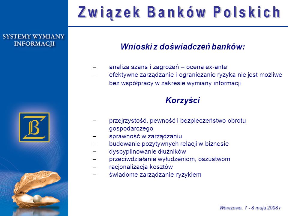 Warszawa, maja 2008 r Wnioski z doświadczeń banków: –analiza szans i zagrożeń – ocena ex-ante –efektywne zarządzanie i ograniczanie ryzyka nie jest możliwe bez współpracy w zakresie wymiany informacji Korzyści –przejrzystość, pewność i bezpieczeństwo obrotu gospodarczego –sprawność w zarządzaniu –budowanie pozytywnych relacji w biznesie –dyscyplinowanie dłużników –przeciwdziałanie wyłudzeniom, oszustwom –racjonalizacja kosztów –świadome zarządzanie ryzykiem