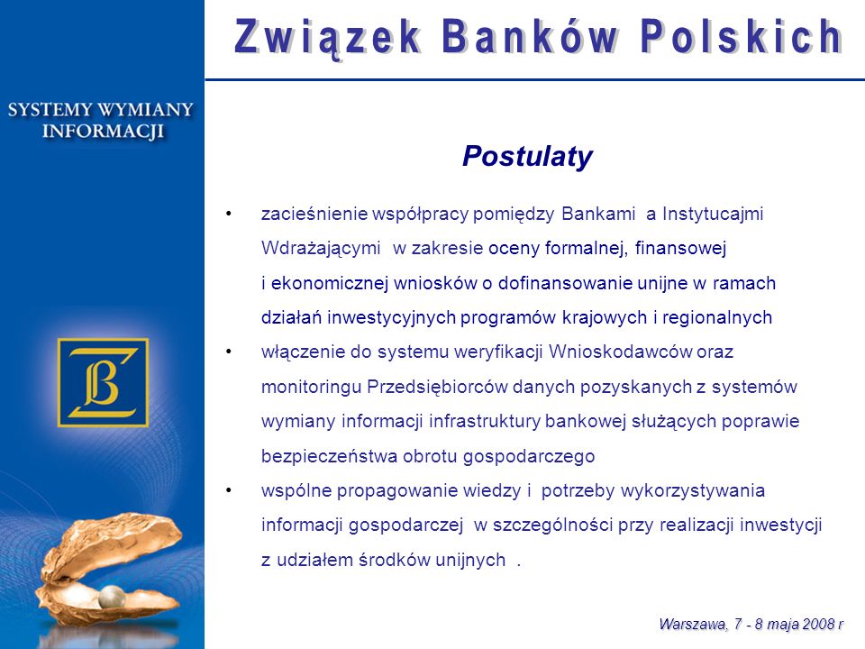 Warszawa, maja 2008 r zacieśnienie współpracy pomiędzy Bankami a Instytucajmi Wdrażającymi w zakresie oceny formalnej, finansowej i ekonomicznej wniosków o dofinansowanie unijne w ramach działań inwestycyjnych programów krajowych i regionalnych włączenie do systemu weryfikacji Wnioskodawców oraz monitoringu Przedsiębiorców danych pozyskanych z systemów wymiany informacji infrastruktury bankowej służących poprawie bezpieczeństwa obrotu gospodarczego wspólne propagowanie wiedzy i potrzeby wykorzystywania informacji gospodarczej w szczególności przy realizacji inwestycji z udziałem środków unijnych.