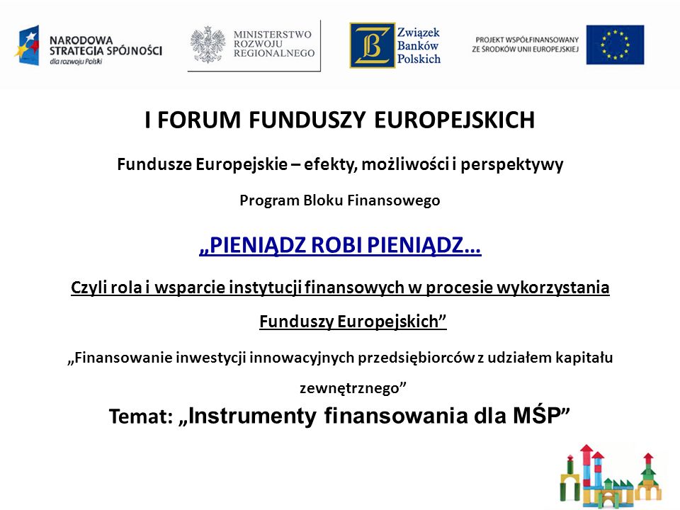I FORUM FUNDUSZY EUROPEJSKICH Fundusze Europejskie – efekty, możliwości i perspektywy Program Bloku Finansowego PIENIĄDZ ROBI PIENIĄDZ… Czyli rola i wsparcie instytucji finansowych w procesie wykorzystania Funduszy Europejskich Finansowanie inwestycji innowacyjnych przedsiębiorców z udziałem kapitału zewnętrznego Temat: Instrumenty finansowania dla MŚP