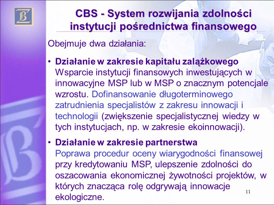 11 CBS - System rozwijania zdolności instytucji pośrednictwa finansowego Obejmuje dwa działania: Działanie w zakresie kapitału zalążkowego Wsparcie instytucji finansowych inwestujących w innowacyjne MSP lub w MSP o znacznym potencjale wzrostu.