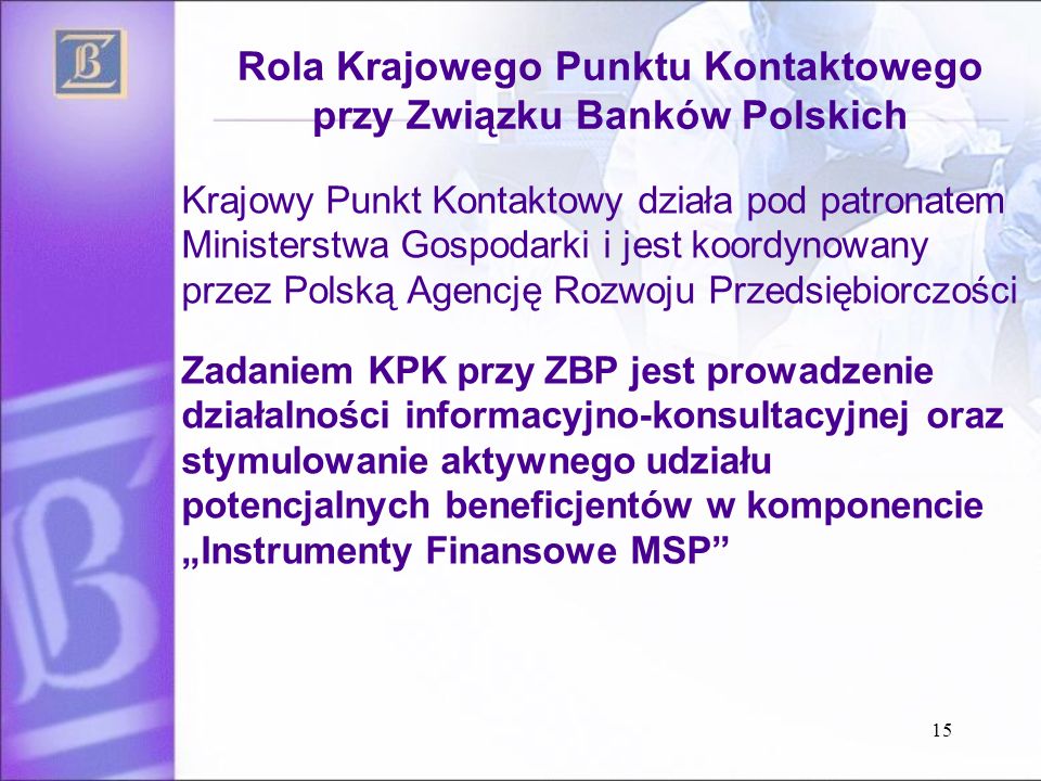 Rola Krajowego Punktu Kontaktowego przy Związku Banków Polskich Krajowy Punkt Kontaktowy działa pod patronatem Ministerstwa Gospodarki i jest koordynowany przez Polską Agencję Rozwoju Przedsiębiorczości Zadaniem KPK przy ZBP jest prowadzenie działalności informacyjno-konsultacyjnej oraz stymulowanie aktywnego udziału potencjalnych beneficjentów w komponencie Instrumenty Finansowe MSP 15