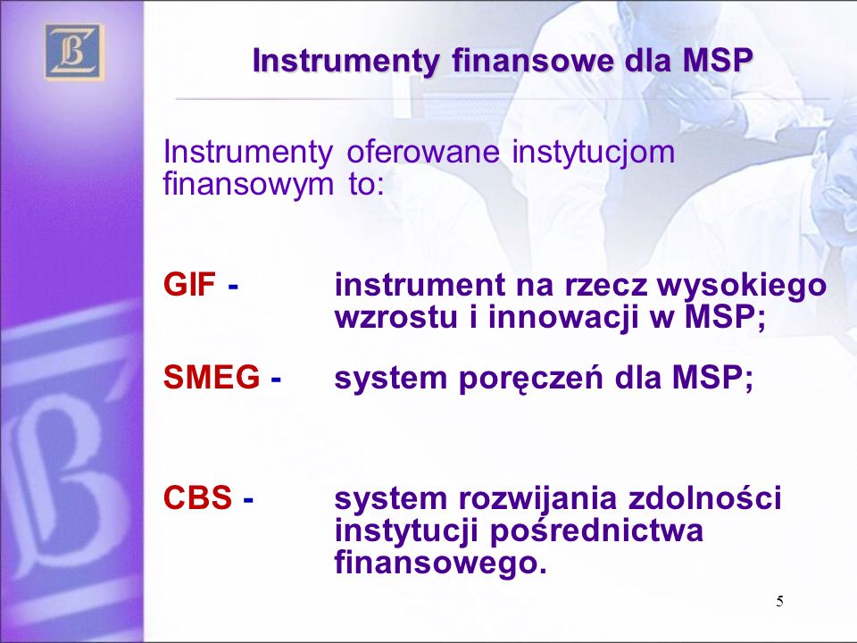 5 Instrumenty finansowe dla MSP Instrumenty oferowane instytucjom finansowym to: GIF - instrument na rzecz wysokiego wzrostu i innowacji w MSP; SMEG - system poręczeń dla MSP; CBS - system rozwijania zdolności instytucji pośrednictwa finansowego.