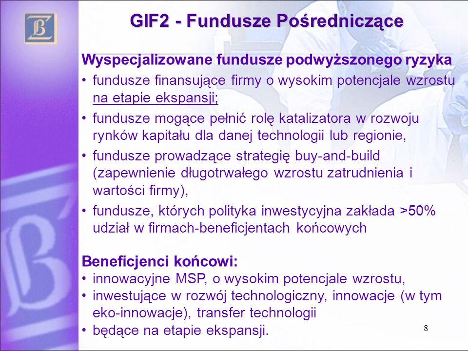 GIF2 - Fundusze Pośredniczące Wyspecjalizowane fundusze podwyższonego ryzyka fundusze finansujące firmy o wysokim potencjale wzrostu na etapie ekspansji; fundusze mogące pełnić rolę katalizatora w rozwoju rynków kapitału dla danej technologii lub regionie, fundusze prowadzące strategię buy-and-build (zapewnienie długotrwałego wzrostu zatrudnienia i wartości firmy), fundusze, których polityka inwestycyjna zakłada >50% udział w firmach-beneficjentach końcowych Beneficjenci końcowi: innowacyjne MSP, o wysokim potencjale wzrostu, inwestujące w rozwój technologiczny, innowacje (w tym eko-innowacje), transfer technologii będące na etapie ekspansji.