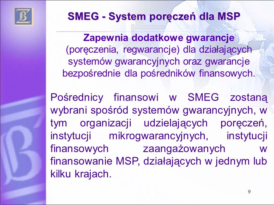 9 SMEG - System poręczeń dla MSP Zapewnia dodatkowe gwarancje (poręczenia, regwarancje) dla działających systemów gwarancyjnych oraz gwarancje bezpośrednie dla pośredników finansowych.