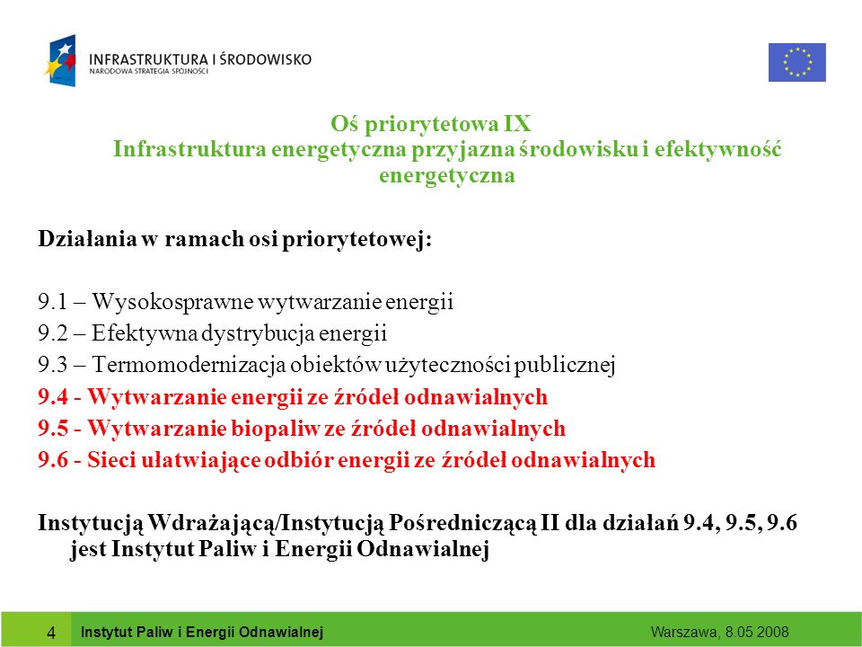 Instytut Paliw i Energii Odnawialnej Warszawa, Oś priorytetowa IX Infrastruktura energetyczna przyjazna środowisku i efektywność energetyczna Działania w ramach osi priorytetowej: 9.1 – Wysokosprawne wytwarzanie energii 9.2 – Efektywna dystrybucja energii 9.3 – Termomodernizacja obiektów użyteczności publicznej Wytwarzanie energii ze źródeł odnawialnych Wytwarzanie biopaliw ze źródeł odnawialnych Sieci ułatwiające odbiór energii ze źródeł odnawialnych Instytucją Wdrażającą/Instytucją Pośredniczącą II dla działań 9.4, 9.5, 9.6 jest Instytut Paliw i Energii Odnawialnej