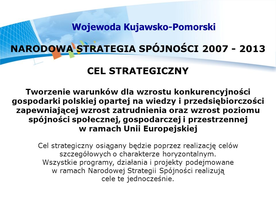 NARODOWA STRATEGIA SPÓJNOŚCI CEL STRATEGICZNY Tworzenie warunków dla wzrostu konkurencyjności gospodarki polskiej opartej na wiedzy i przedsiębiorczości zapewniającej wzrost zatrudnienia oraz wzrost poziomu spójności społecznej, gospodarczej i przestrzennej w ramach Unii Europejskiej Cel strategiczny osiągany będzie poprzez realizację celów szczegółowych o charakterze horyzontalnym.