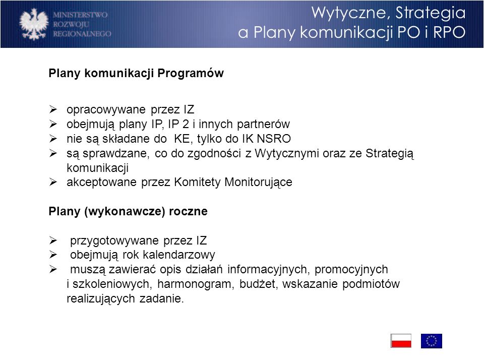 Program Operacyjny Rozwój Polski Wschodniej Cele Wytyczne, Strategia a Plany komunikacji PO i RPO Plany komunikacji Programów opracowywane przez IZ obejmują plany IP, IP 2 i innych partnerów nie są składane do KE, tylko do IK NSRO są sprawdzane, co do zgodności z Wytycznymi oraz ze Strategią komunikacji akceptowane przez Komitety Monitorujące Plany (wykonawcze) roczne przygotowywane przez IZ obejmują rok kalendarzowy muszą zawierać opis działań informacyjnych, promocyjnych i szkoleniowych, harmonogram, budżet, wskazanie podmiotów realizujących zadanie.
