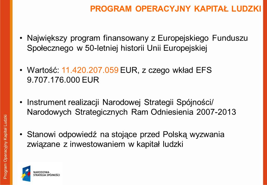 PROGRAM OPERACYJNY KAPITAŁ LUDZKI Największy program finansowany z Europejskiego Funduszu Społecznego w 50-letniej historii Unii Europejskiej Wartość: EUR, z czego wkład EFS EUR Instrument realizacji Narodowej Strategii Spójności/ Narodowych Strategicznych Ram Odniesienia Stanowi odpowiedź na stojące przed Polską wyzwania związane z inwestowaniem w kapitał ludzki
