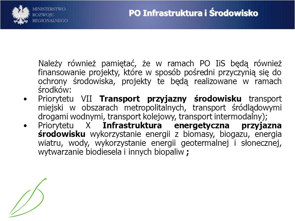 PO Infrastruktura i Środowisko Należy również pamiętać, że w ramach PO IiS będą również finansowanie projekty, które w sposób pośredni przyczynią się do ochrony środowiska, projekty te będą realizowane w ramach środków: Priorytetu VII Transport przyjazny środowisku transport miejski w obszarach metropolitalnych, transport śródlądowymi drogami wodnymi, transport kolejowy, transport intermodalny); Priorytetu X Infrastruktura energetyczna przyjazna środowisku wykorzystanie energii z biomasy, biogazu, energia wiatru, wody, wykorzystanie energii geotermalnej i słonecznej, wytwarzanie biodiesela i innych biopaliw ;