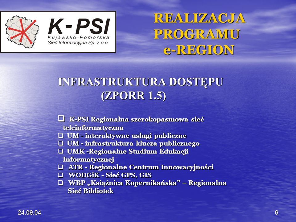 REALIZACJA REALIZACJA PROGRAMU PROGRAMU e-REGION e-REGION INFRASTRUKTURA DOSTĘPU (ZPORR 1.5) (ZPORR 1.5) K-PSI Regionalna szerokopasmowa sieć K-PSI Regionalna szerokopasmowa sieć teleinformatyczna teleinformatyczna UM - interaktywne usługi publiczne UM - interaktywne usługi publiczne UM - infrastruktura klucza publicznego UM - infrastruktura klucza publicznego UMK -Regionalne Studium Edukacji UMK -Regionalne Studium Edukacji Informatycznej Informatycznej ATR - Regionalne Centrum Innowacyjności ATR - Regionalne Centrum Innowacyjności WODGiK - Sieć GPS, GIS WODGiK - Sieć GPS, GIS WBP Książnica Kopernikańska – Regionalna WBP Książnica Kopernikańska – Regionalna Sieć Bibliotek Sieć Bibliotek
