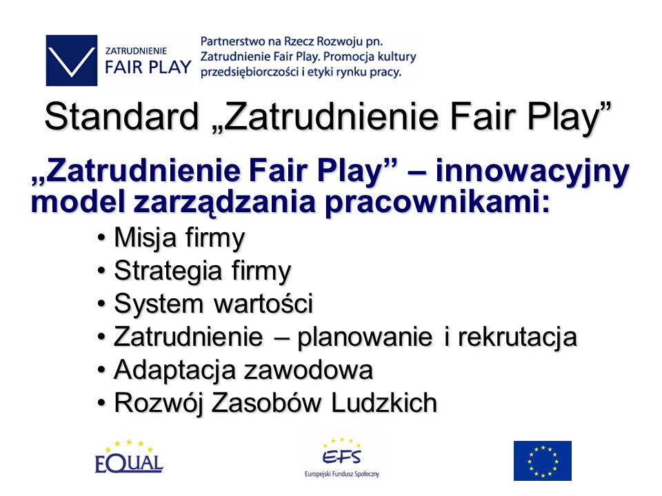 Standard Zatrudnienie Fair Play Zatrudnienie Fair Play – innowacyjny model zarządzania pracownikami: Misja firmy Misja firmy Strategia firmy Strategia firmy System wartości System wartości Zatrudnienie – planowanie i rekrutacja Zatrudnienie – planowanie i rekrutacja Adaptacja zawodowa Adaptacja zawodowa Rozwój Zasobów Ludzkich Rozwój Zasobów Ludzkich