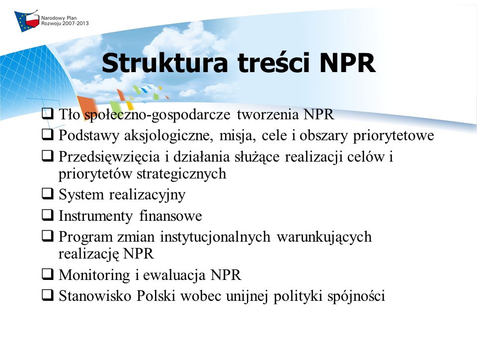 Struktura treści NPR Tło społeczno-gospodarcze tworzenia NPR Podstawy aksjologiczne, misja, cele i obszary priorytetowe Przedsięwzięcia i działania służące realizacji celów i priorytetów strategicznych System realizacyjny Instrumenty finansowe Program zmian instytucjonalnych warunkujących realizację NPR Monitoring i ewaluacja NPR Stanowisko Polski wobec unijnej polityki spójności