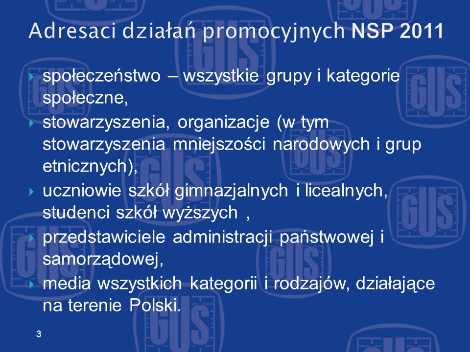 Adresaci działań promocyjnych NSP 2011 społeczeństwo – wszystkie grupy i kategorie społeczne, stowarzyszenia, organizacje (w tym stowarzyszenia mniejszości narodowych i grup etnicznych), uczniowie szkół gimnazjalnych i licealnych, studenci szkół wyższych, przedstawiciele administracji państwowej i samorządowej, media wszystkich kategorii i rodzajów, działające na terenie Polski.