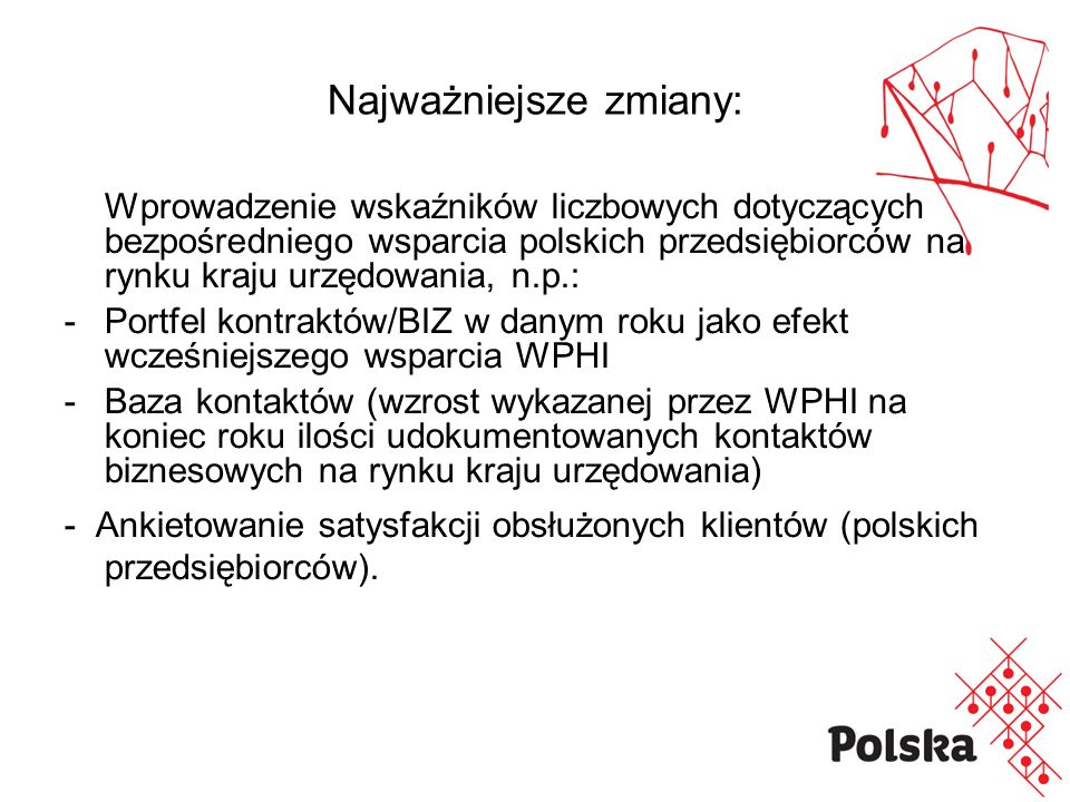 Najważniejsze zmiany: Wprowadzenie wskaźników liczbowych dotyczących bezpośredniego wsparcia polskich przedsiębiorców na rynku kraju urzędowania, n.p.: -Portfel kontraktów/BIZ w danym roku jako efekt wcześniejszego wsparcia WPHI - Baza kontaktów (wzrost wykazanej przez WPHI na koniec roku ilości udokumentowanych kontaktów biznesowych na rynku kraju urzędowania) - Ankietowanie satysfakcji obsłużonych klientów (polskich przedsiębiorców).