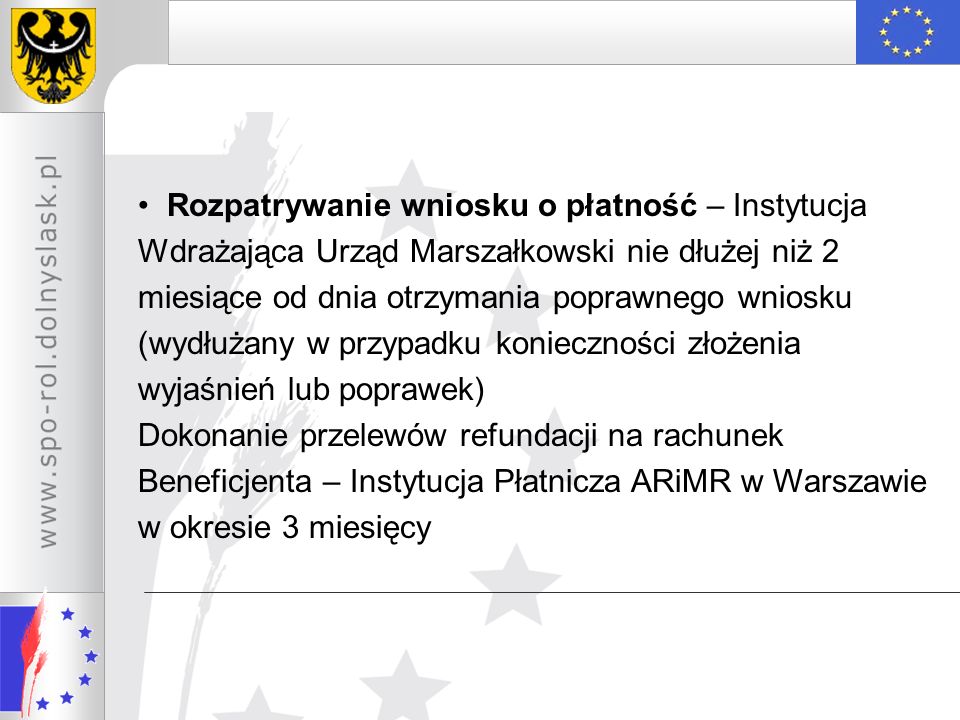 Rozpatrywanie wniosku o płatność – Instytucja Wdrażająca Urząd Marszałkowski nie dłużej niż 2 miesiące od dnia otrzymania poprawnego wniosku (wydłużany w przypadku konieczności złożenia wyjaśnień lub poprawek) Dokonanie przelewów refundacji na rachunek Beneficjenta – Instytucja Płatnicza ARiMR w Warszawie w okresie 3 miesięcy