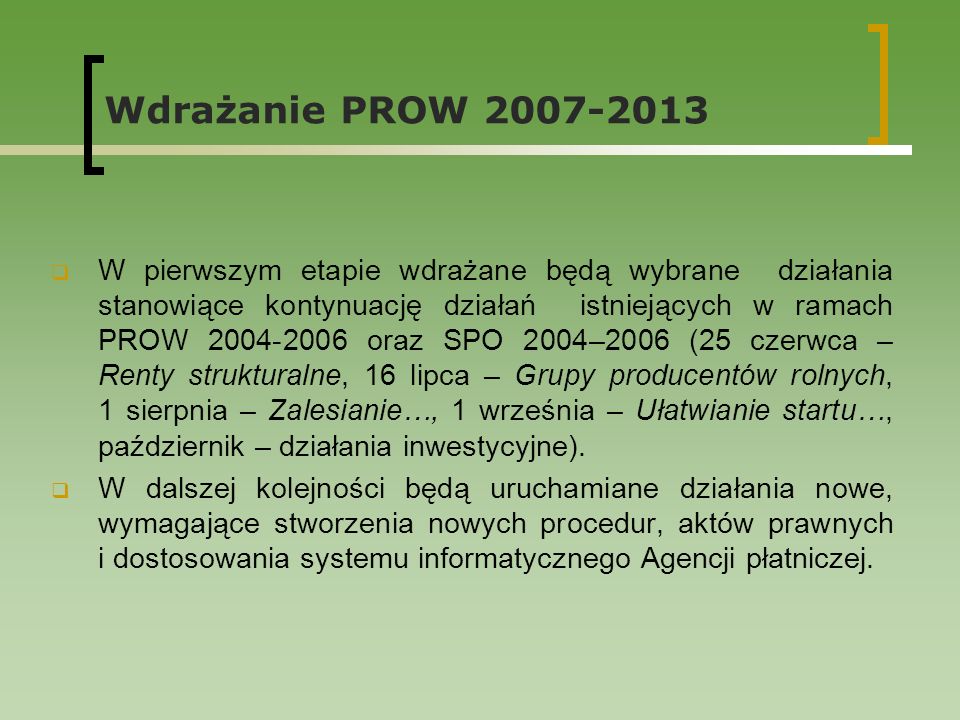 Wdrażanie PROW W pierwszym etapie wdrażane będą wybrane działania stanowiące kontynuację działań istniejących w ramach PROW oraz SPO 2004–2006 (25 czerwca – Renty strukturalne, 16 lipca – Grupy producentów rolnych, 1 sierpnia – Zalesianie…, 1 września – Ułatwianie startu…, październik – działania inwestycyjne).